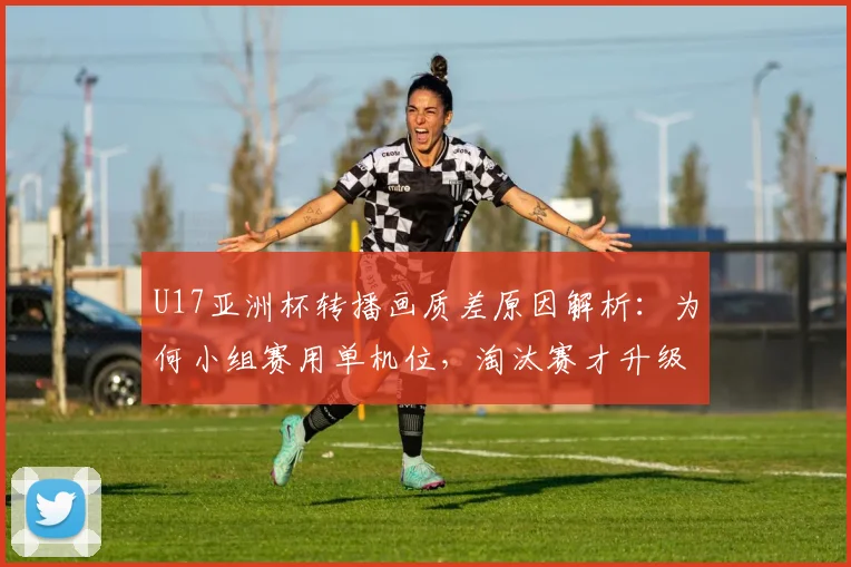U17亚洲杯转播画质差原因解析:为何小组赛用单机位,淘汰赛才升级专业制作?