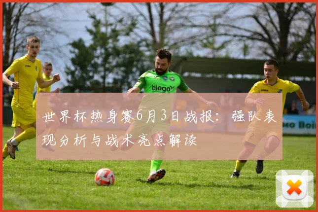 世界杯热身赛6月3日战报：强队表现分析与战术亮点解读