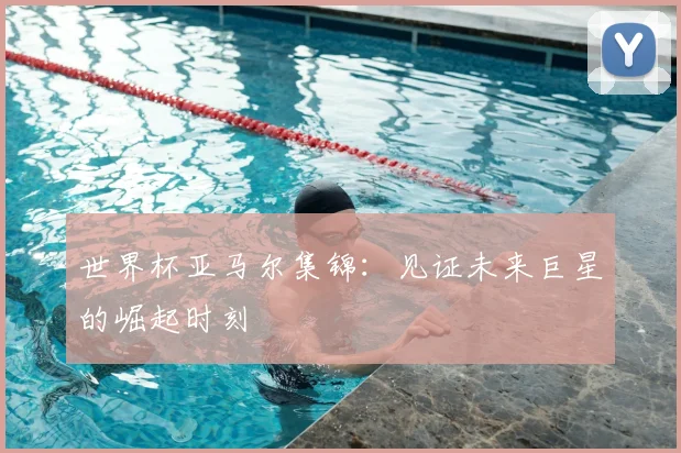 世界杯亚马尔集锦：见证未来巨星的崛起时刻