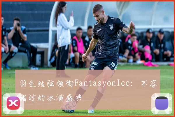 羽生结弦领衔FantasyonIce：不容错过的冰演盛典