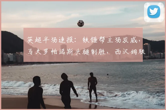 英超半场速报:铁锤帮主场发威,马夫罗帕诺斯头槌制胜,西汉姆联1-0领先狼队,狼队防线遭遇考验