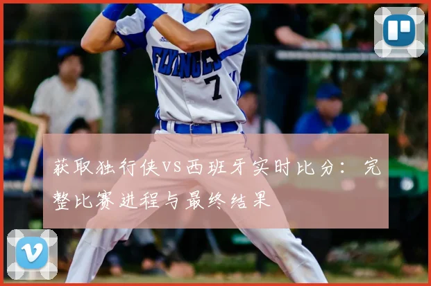 获取独行侠vs西班牙实时比分:完整比赛进程与最终结果