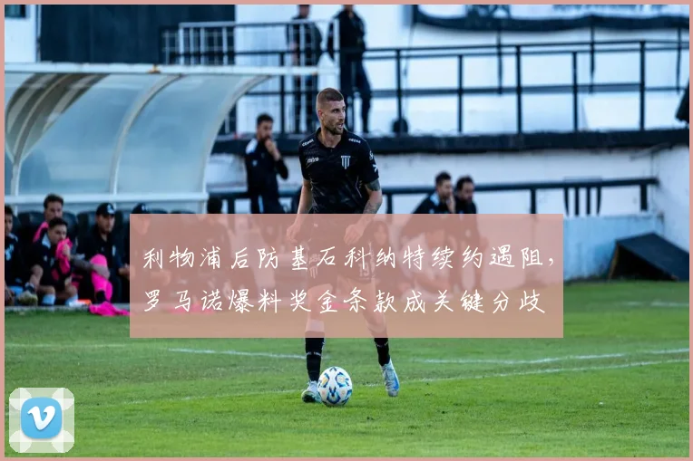 利物浦后防基石科纳特续约遇阻,罗马诺爆料奖金条款成关键分歧