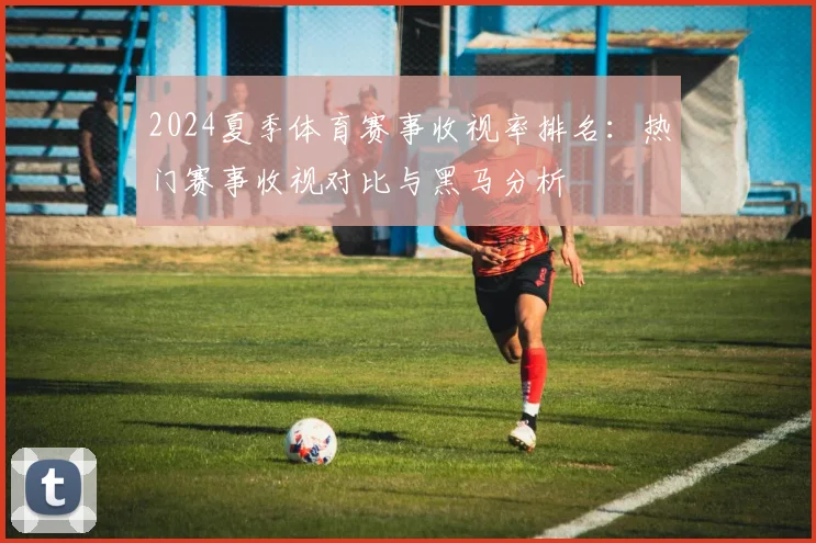 2024夏季体育赛事收视率排名:热门赛事收视对比与黑马分析