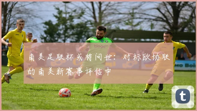 南美足联杯或将问世：对标欧协联的南美新赛事评估中