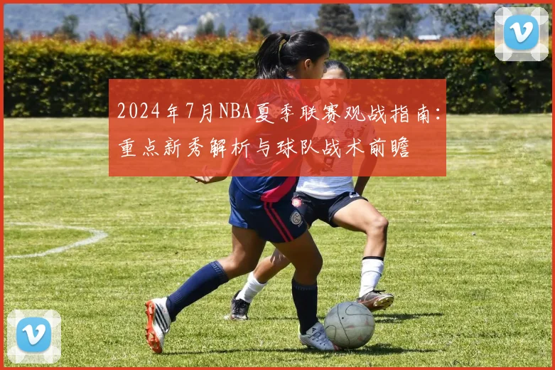 2024年7月NBA夏季联赛观战指南:重点新秀解析与球队战术前瞻