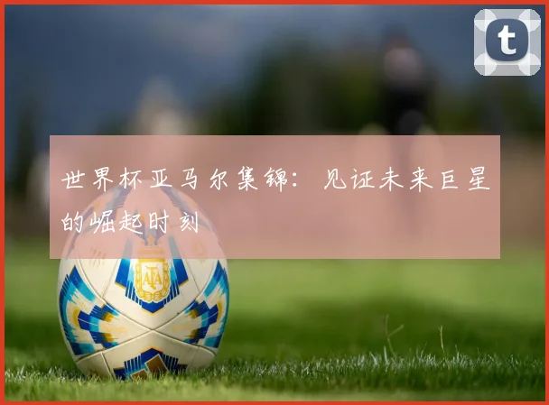 世界杯亚马尔集锦：见证未来巨星的崛起时刻