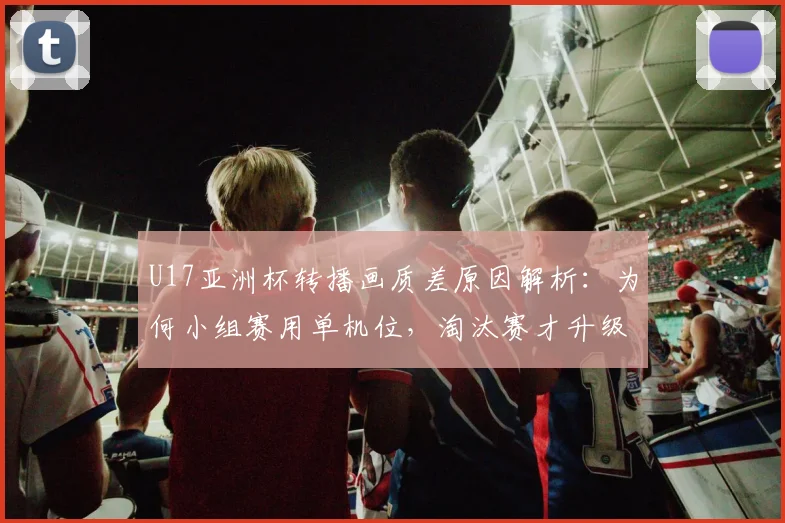 U17亚洲杯转播画质差原因解析：为何小组赛用单机位，淘汰赛才升级专业制作？