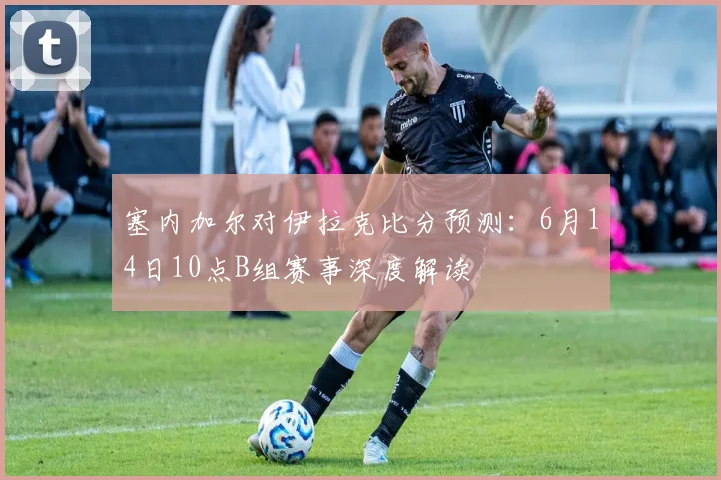 塞内加尔对伊拉克比分预测:6月14日10点B组赛事深度解读