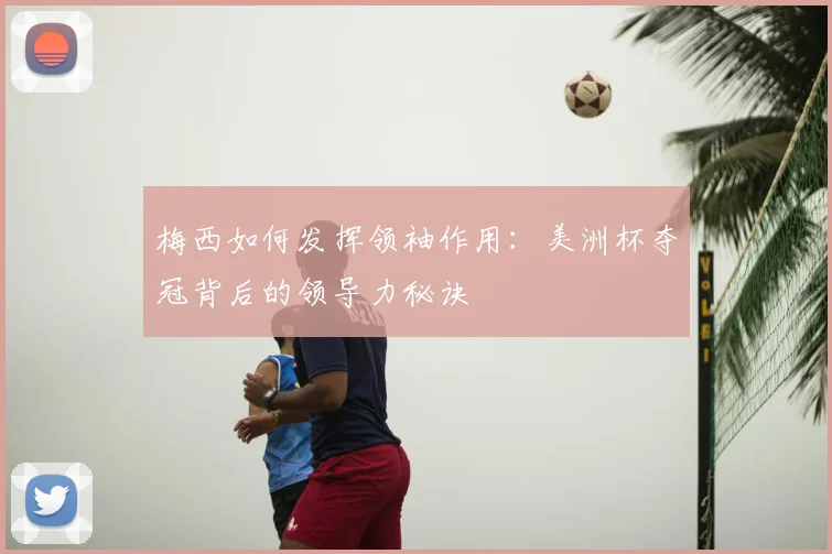 梅西如何发挥领袖作用：美洲杯夺冠背后的领导力秘诀