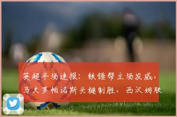 英超半场速报：铁锤帮主场发威，马夫罗帕诺斯头槌制胜，西汉姆联1-0领先狼队，狼队防线遭遇考验