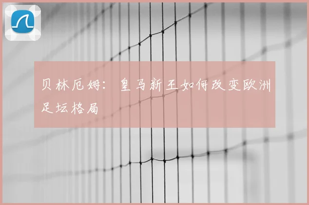 贝林厄姆：皇马新王如何改变欧洲足坛格局