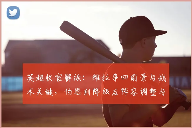 英超收官解读:维拉争四前景与战术关键,伯恩利降级后阵容调整与球员去向